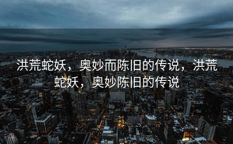 洪荒蛇妖,奥妙而陈旧的传说,洪荒蛇妖,奥妙陈旧的传说 洪荒蛇妖,奥妙而陈旧的传说,洪荒蛇妖,奥妙陈旧的传说