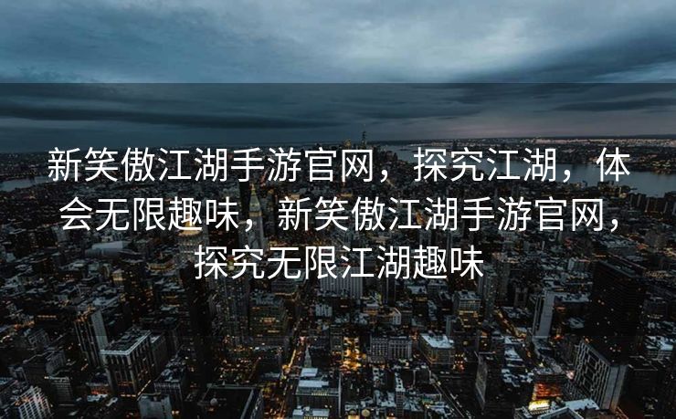 新笑傲江湖手游官网，探究江湖，体会无限趣味，新笑傲江湖手游官网，探究无限江湖趣味