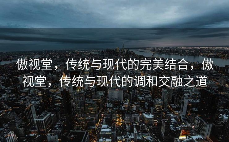 傲视堂,传统与现代的完美结合,傲视堂,传统与现代的调和交融之道 傲视堂,传统与现代的完美结合,傲视堂,传统与现代的调和交融之道