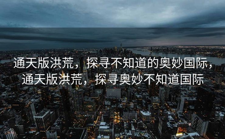 通天版洪荒,探寻不知道的奥妙国际,通天版洪荒,探寻奥妙不知道国际 通天版洪荒,探寻不知道的奥妙国际,通天版洪荒,探寻奥妙不知道国际