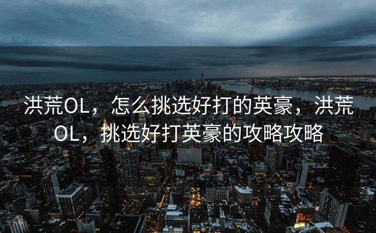 洪荒OL,怎么挑选好打的英豪,洪荒OL,挑选好打英豪的攻略攻略 洪荒OL,怎么挑选好打的英豪,洪荒OL,挑选好打英豪的攻略攻略