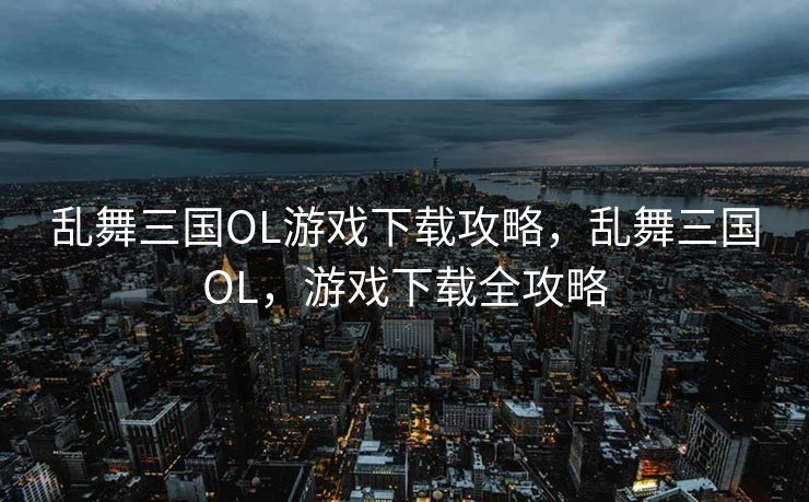 乱舞三国OL游戏下载攻略，乱舞三国OL，游戏下载全攻略