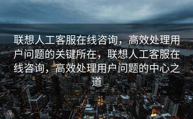 联想人工客服在线咨询，高效处理用户问题的关键所在，联想人工客服在线咨询，高效处理用户问题的中心之道