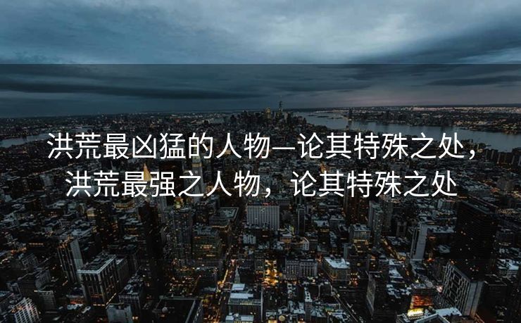 洪荒最凶猛的人物—论其特殊之处，洪荒最强之人物，论其特殊之处