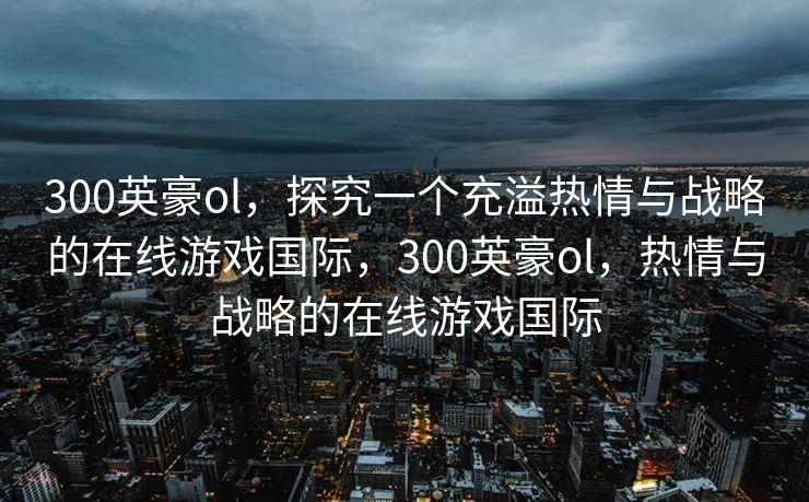 300英豪ol,探究一个充溢热情与战略的在线游戏国际,300英豪ol,热情与战略的在线游戏国际 300英豪ol,探究一个充溢热情与战略的在线游戏国际,300英豪ol,热情与战略的在线游戏国际