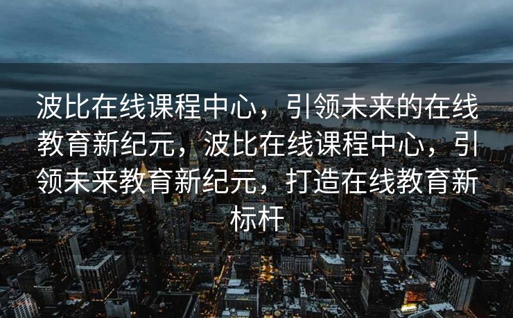 波比在线课程中心，引领未来的在线教育新纪元，波比在线课程中心，引领未来教育新纪元，打造在线教育新标杆