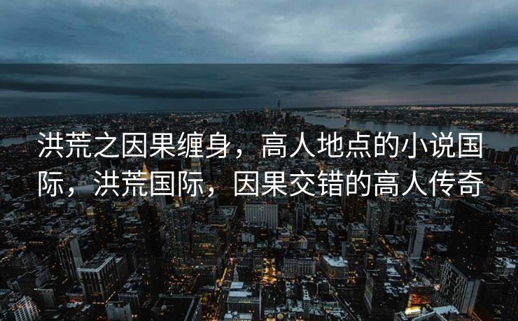 洪荒之因果缠身,高人地点的小说国际,洪荒国际,因果交错的高人传奇 洪荒之因果缠身,高人地点的小说国际,洪荒国际,因果交错的高人传奇