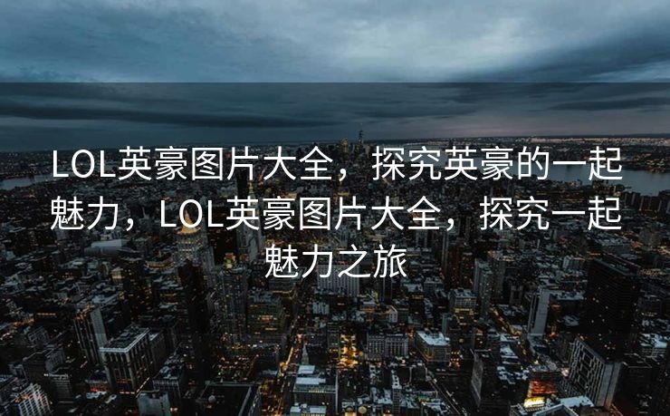 LOL英豪图片大全，探究英豪的一起魅力，LOL英豪图片大全，探究一起魅力之旅