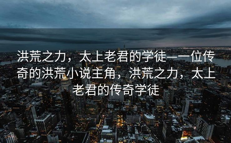洪荒之力，太上老君的学徒—一位传奇的洪荒小说主角，洪荒之力，太上老君的传奇学徒