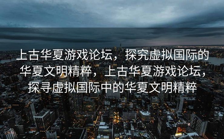 上古华夏游戏论坛，探究虚拟国际的华夏文明精粹，上古华夏游戏论坛，探寻虚拟国际中的华夏文明精粹