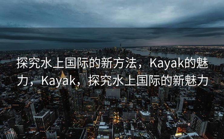 探究水上国际的新方法，Kayak的魅力，Kayak，探究水上国际的新魅力