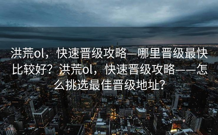 洪荒ol,快速晋级攻略—哪里晋级最快比较好?洪荒ol,快速晋级攻略——怎么挑选最佳晋级地址? 洪荒ol,快速晋级攻略—哪里晋级最快比较好?洪荒ol,快速晋级攻略——怎么挑选最佳晋级地址?