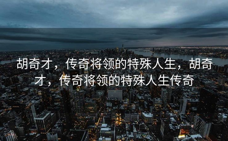 胡奇才，传奇将领的特殊人生，胡奇才，传奇将领的特殊人生传奇