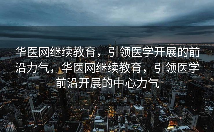 华医网继续教育，引领医学开展的前沿力气，华医网继续教育，引领医学前沿开展的中心力气