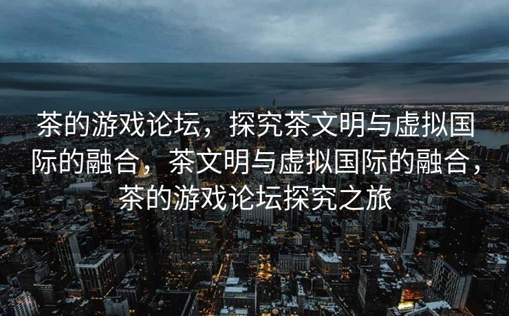茶的游戏论坛,探究茶文明与虚拟国际的融合,茶文明与虚拟国际的融合,茶的游戏论坛探究之旅 茶的游戏论坛,探究茶文明与虚拟国际的融合,茶文明与虚拟国际的融合,茶的游戏论坛探究之旅