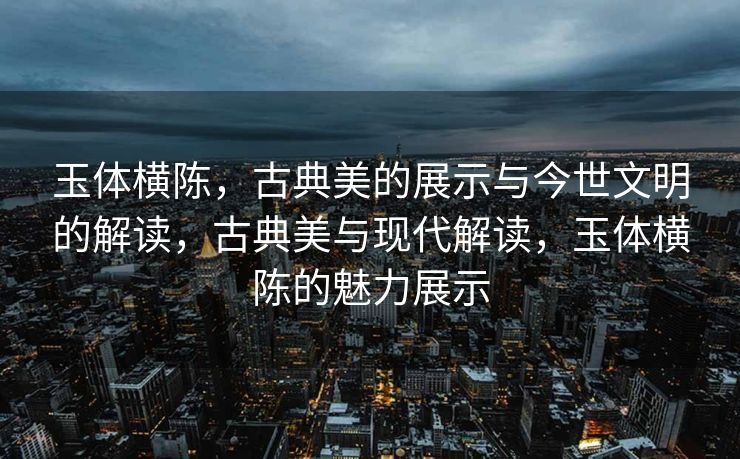 玉体横陈，古典美的展示与今世文明的解读，古典美与现代解读，玉体横陈的魅力展示