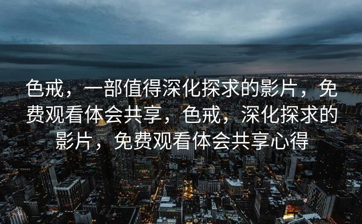 色戒，一部值得深化探求的影片，免费观看体会共享，色戒，深化探求的影片，免费观看体会共享心得