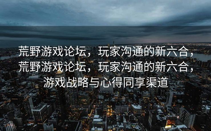 荒野游戏论坛,玩家沟通的新六合,荒野游戏论坛,玩家沟通的新六合,游戏战略与心得同享渠道 荒野游戏论坛,玩家沟通的新六合,荒野游戏论坛,玩家沟通的新六合,游戏战略与心得同享渠道