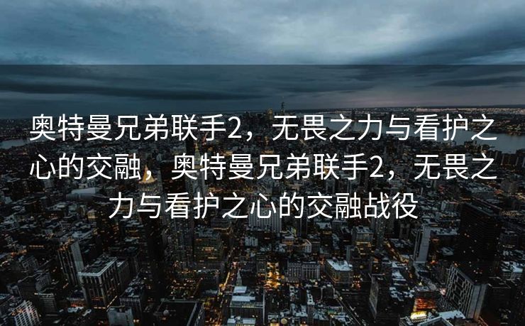 奥特曼兄弟联手2,无畏之力与看护之心的交融,奥特曼兄弟联手2,无畏之力与看护之心的交融战役 奥特曼兄弟联手2,无畏之力与看护之心的交融,奥特曼兄弟联手2,无畏之力与看护之心的交融战役