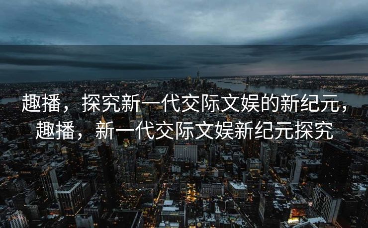 趣播,探究新一代交际文娱的新纪元,趣播,新一代交际文娱新纪元探究 趣播,探究新一代交际文娱的新纪元,趣播,新一代交际文娱新纪元探究
