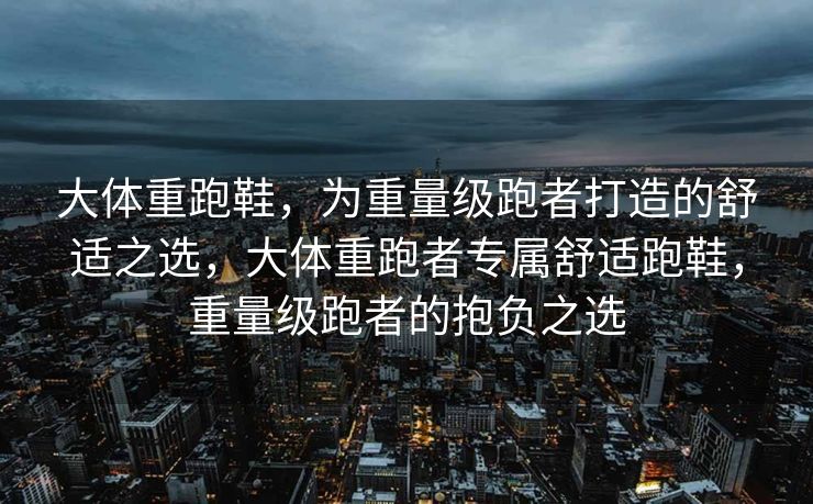 大体重跑鞋，为重量级跑者打造的舒适之选，大体重跑者专属舒适跑鞋，重量级跑者的抱负之选