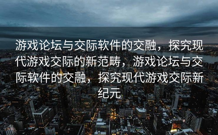 游戏论坛与交际软件的交融，探究现代游戏交际的新范畴，游戏论坛与交际软件的交融，探究现代游戏交际新纪元