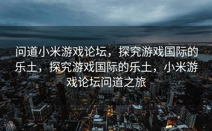问道小米游戏论坛，探究游戏国际的乐土，探究游戏国际的乐土，小米游戏论坛问道之旅