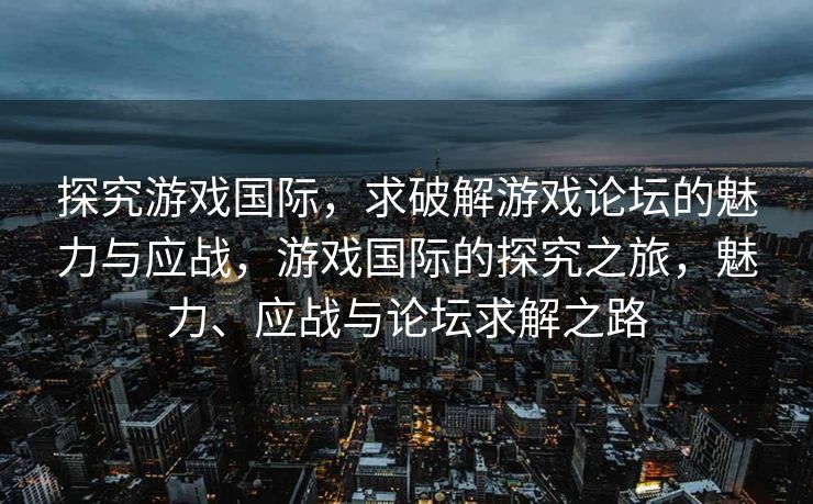 探究游戏国际，求破解游戏论坛的魅力与应战，游戏国际的探究之旅，魅力、应战与论坛求解之路