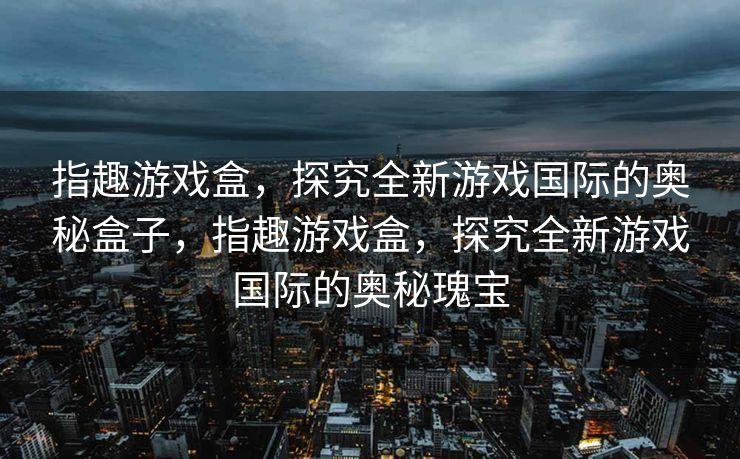 指趣游戏盒，探究全新游戏国际的奥秘盒子，指趣游戏盒，探究全新游戏国际的奥秘瑰宝