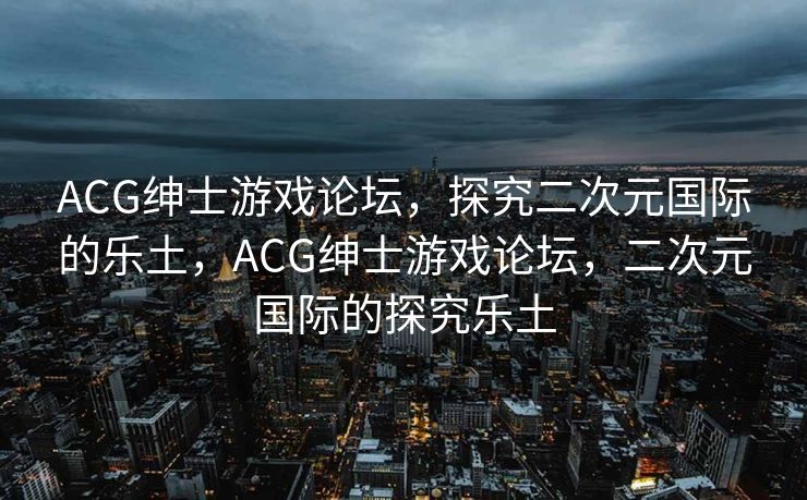 ACG绅士游戏论坛,探究二次元国际的乐土,ACG绅士游戏论坛,二次元国际的探究乐土 ACG绅士游戏论坛,探究二次元国际的乐土,ACG绅士游戏论坛,二次元国际的探究乐土