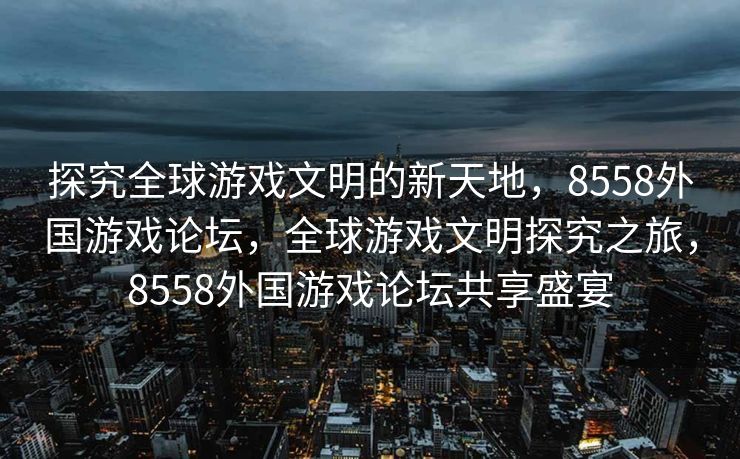 探究全球游戏文明的新天地,8558外国游戏论坛,全球游戏文明探究之旅,8558外国游戏论坛共享盛宴 探究全球游戏文明的新天地,8558外国游戏论坛,全球游戏文明探究之旅,8558外国游戏论坛共享盛宴