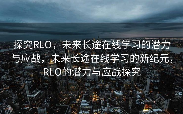 探究RLO，未来长途在线学习的潜力与应战，未来长途在线学习的新纪元，RLO的潜力与应战探究