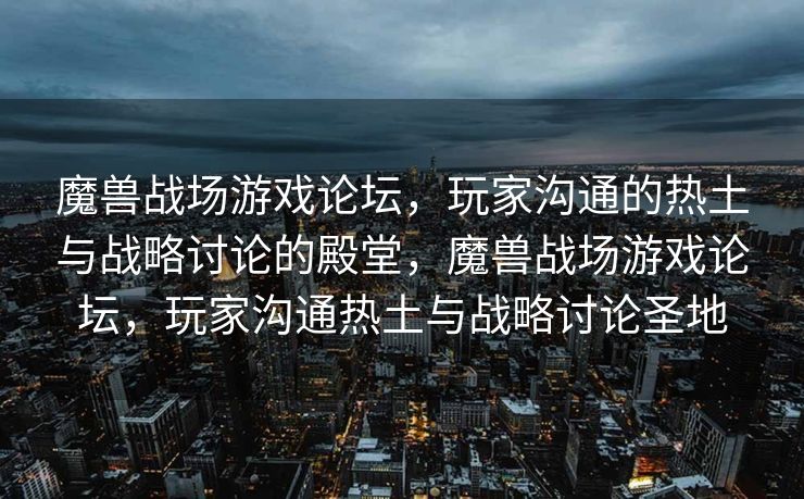 魔兽战场游戏论坛，玩家沟通的热土与战略讨论的殿堂，魔兽战场游戏论坛，玩家沟通热土与战略讨论圣地