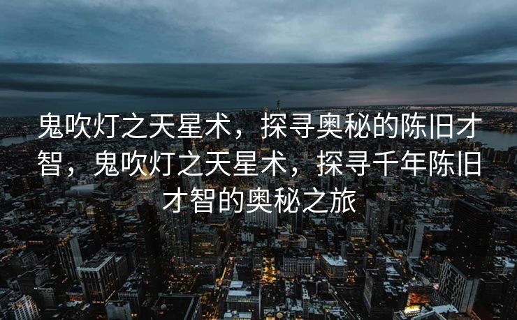鬼吹灯之天星术，探寻奥秘的陈旧才智，鬼吹灯之天星术，探寻千年陈旧才智的奥秘之旅