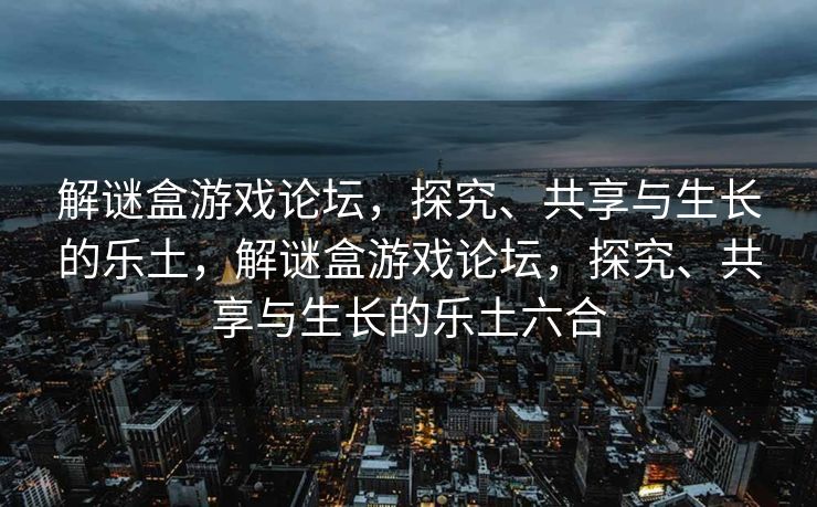 解谜盒游戏论坛，探究、共享与生长的乐土，解谜盒游戏论坛，探究、共享与生长的乐土六合
