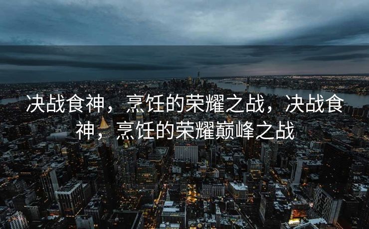 决战食神，烹饪的荣耀之战，决战食神，烹饪的荣耀巅峰之战