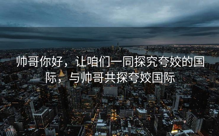 帅哥你好，让咱们一同探究夸姣的国际，与帅哥共探夸姣国际