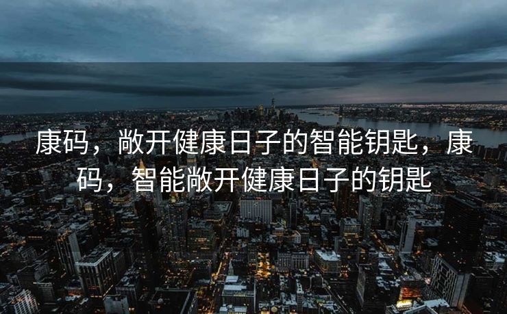 康码,敞开健康日子的智能钥匙,康码,智能敞开健康日子的钥匙 康码,敞开健康日子的智能钥匙,康码,智能敞开健康日子的钥匙