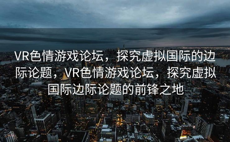 VR色情游戏论坛,探究虚拟国际的边际论题,VR色情游戏论坛,探究虚拟国际边际论题的前锋之地 VR色情游戏论坛,探究虚拟国际的边际论题,VR色情游戏论坛,探究虚拟国际边际论题的前锋之地