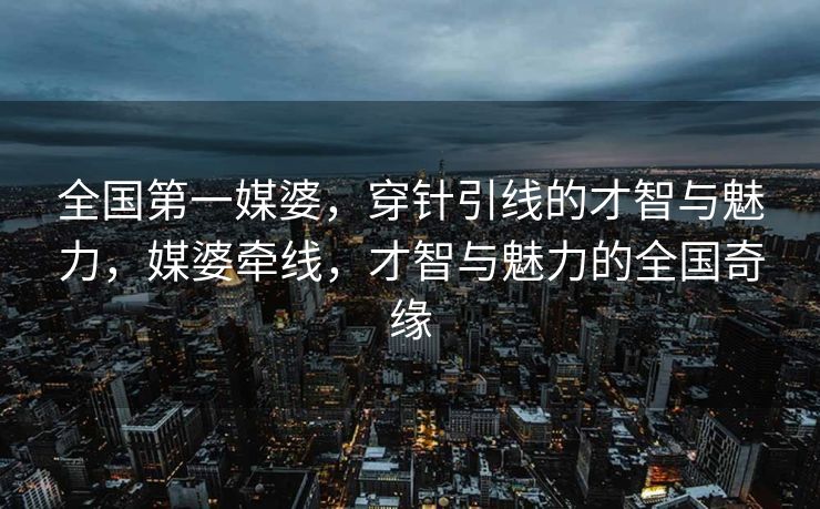 全国第一媒婆，穿针引线的才智与魅力，媒婆牵线，才智与魅力的全国奇缘
