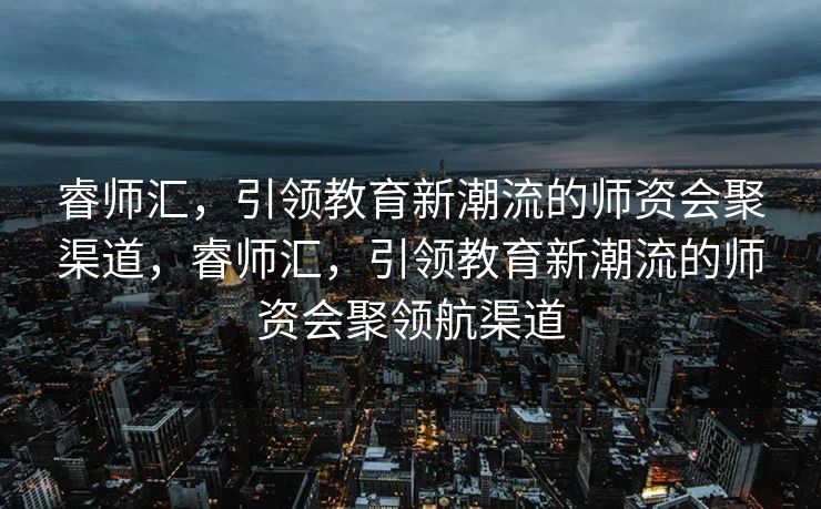 睿师汇，引领教育新潮流的师资会聚渠道，睿师汇，引领教育新潮流的师资会聚领航渠道
