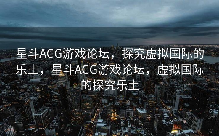 星斗ACG游戏论坛，探究虚拟国际的乐土，星斗ACG游戏论坛，虚拟国际的探究乐土