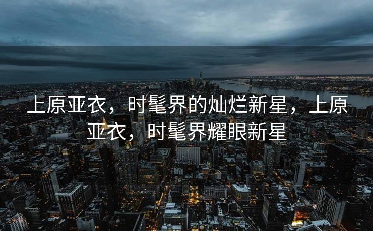 上原亚衣，时髦界的灿烂新星，上原亚衣，时髦界耀眼新星