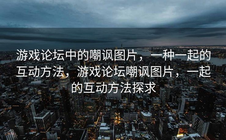游戏论坛中的嘲讽图片，一种一起的互动方法，游戏论坛嘲讽图片，一起的互动方法探求