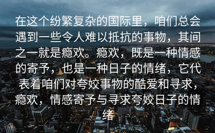 在这个纷繁复杂的国际里,咱们总会遇到一些令人难以抵抗的事物,其间之一就是瘾欢。瘾欢,既是一种情感的寄予,也是一种日子的情绪,它代表着咱们对夸姣事物的酷爱和寻求,瘾欢,情感寄予与寻求夸姣日子的情绪 在这个纷繁复杂的国际里,咱们总会遇到一些令人难以抵抗的事物,其间之一就是瘾欢。瘾欢,既是一种情感的寄予,也是一种日子的情绪,它代表着咱们对夸姣事物的酷爱和寻求,瘾欢,情感寄予与寻求夸姣日子的情绪