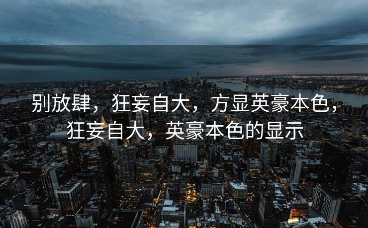 别放肆,狂妄自大,方显英豪本色,狂妄自大,英豪本色的显示 别放肆,狂妄自大,方显英豪本色,狂妄自大,英豪本色的显示