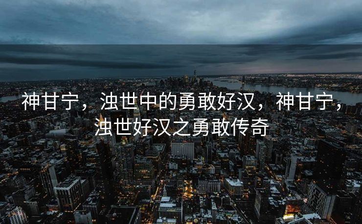 神甘宁，浊世中的勇敢好汉，神甘宁，浊世好汉之勇敢传奇