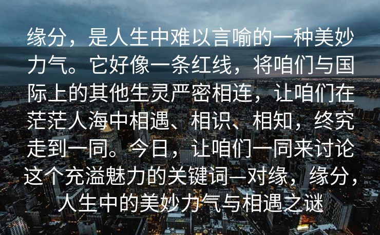 缘分,是人生中难以言喻的一种美妙力气。它好像一条红线,将咱们与国际上的其他生灵严密相连,让咱们在茫茫人海中相遇、相识、相知,终究走到一同。今日,让咱们一同来讨论这个充溢魅力的关键词—对缘,缘分,人生中的美妙力气与相遇之谜 缘分,是人生中难以言喻的一种美妙力气。它好像一条红线,将咱们与国际上的其他生灵严密相连,让咱们在茫茫人海中相遇、相识、相知,终究走到一同。今日,让咱们一同来讨论这个充溢魅力的关键词—对缘,缘分,人生中的美妙力气与相遇之谜