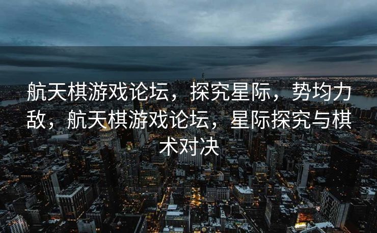 航天棋游戏论坛，探究星际，势均力敌，航天棋游戏论坛，星际探究与棋术对决