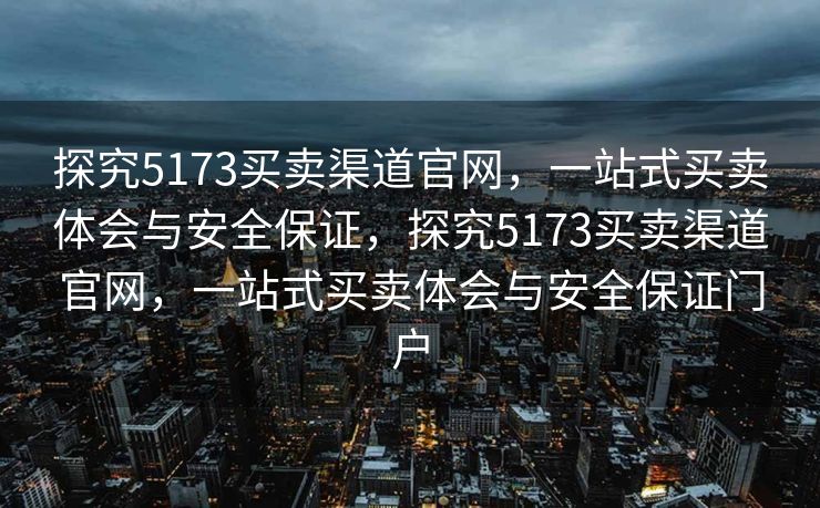 探究5173买卖渠道官网，一站式买卖体会与安全保证，探究5173买卖渠道官网，一站式买卖体会与安全保证门户
